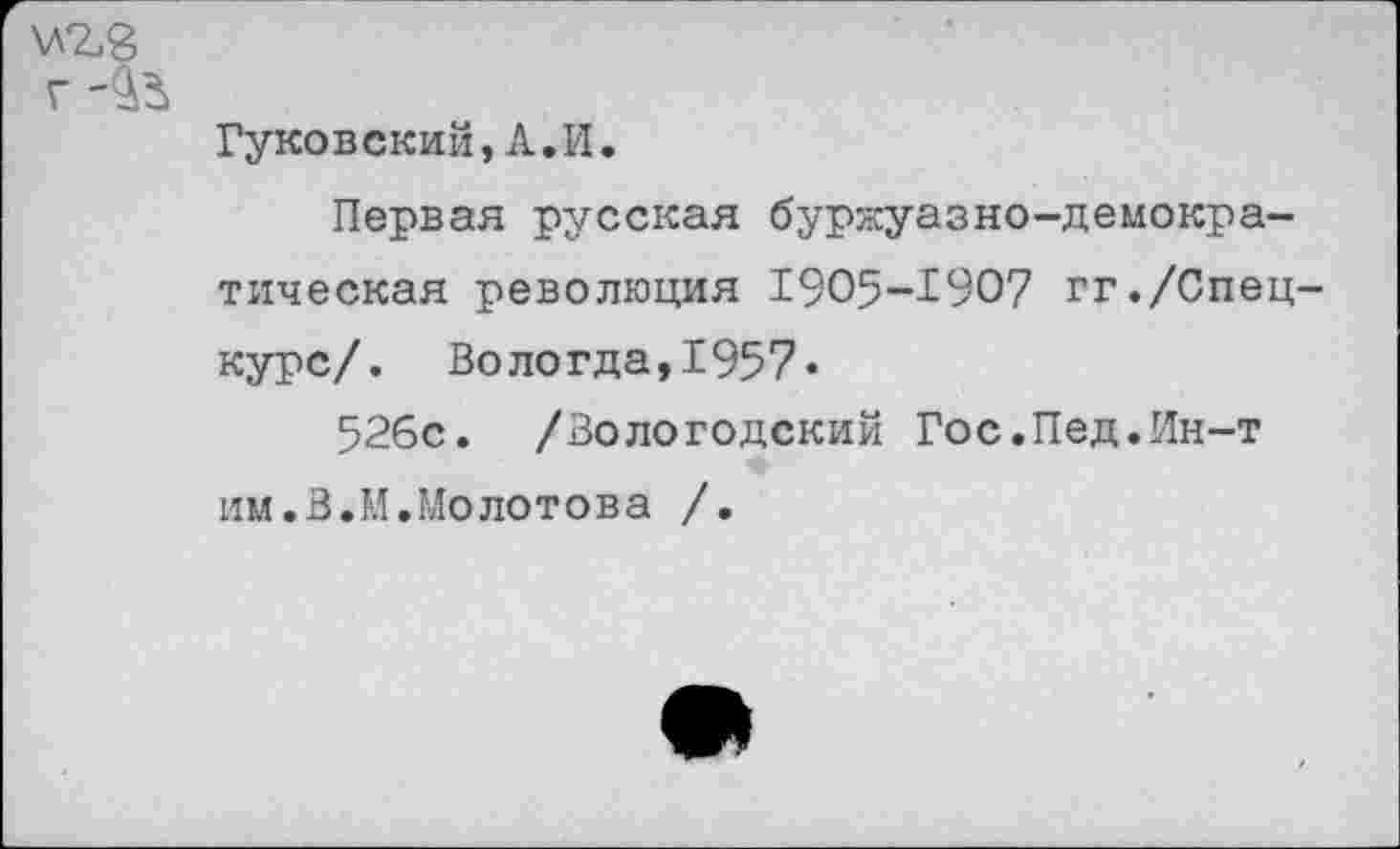 ﻿\л%8
г -5^
Гуковский,А.И.
Первая русская буржуазно-демократическая революция 1905-1907 гг./Спецкурс/. Вологда,1957»
526с. /Вологодский Гос.Пед.Ин-т им.В.И.Молотова /.